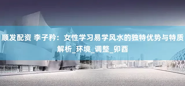 顺发配资 李子矜：女性学习易学风水的独特优势与特质解析_环境_调整_卯酉