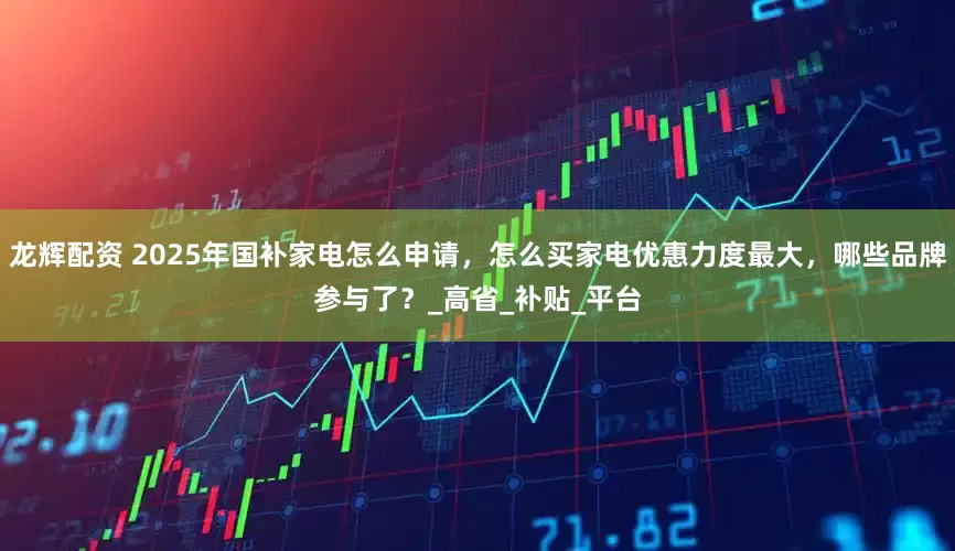 龙辉配资 2025年国补家电怎么申请，怎么买家电优惠力度最大，哪些品牌参与了？_高省_补贴_平台