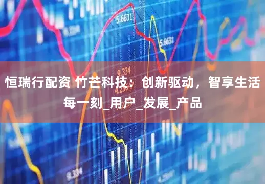 恒瑞行配资 竹芒科技：创新驱动，智享生活每一刻_用户_发展_产品