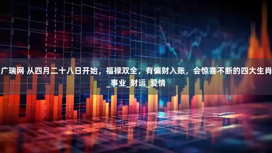 广瑞网 从四月二十八日开始，福禄双全，有偏财入账，会惊喜不断的四大生肖_事业_财运_爱情