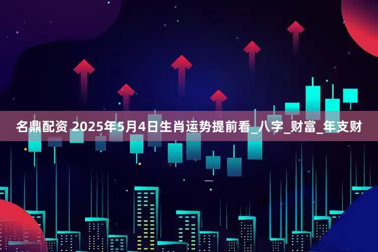 名鼎配资 2025年5月4日生肖运势提前看_八字_财富_年支财