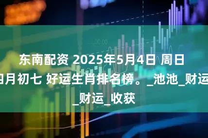 东南配资 2025年5月4日 周日 农历四月初七 好运生肖排名榜。_池池_财运_收获