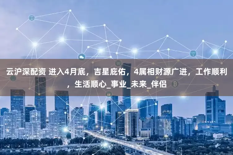 云沪深配资 进入4月底，吉星庇佑，4属相财源广进，工作顺利，生活顺心_事业_未来_伴侣