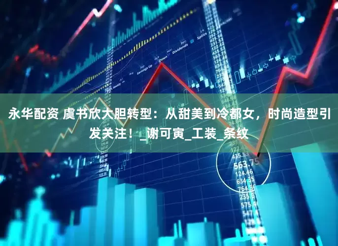 永华配资 虞书欣大胆转型：从甜美到冷都女，时尚造型引发关注！_谢可寅_工装_条纹