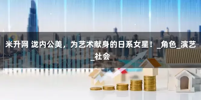 米升网 泷内公美，为艺术献身的日系女星！_角色_演艺_社会