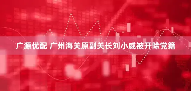 广源优配 广州海关原副关长刘小威被开除党籍