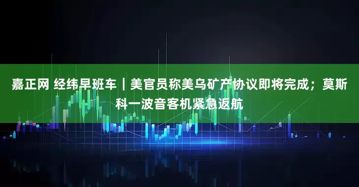 嘉正网 经纬早班车｜美官员称美乌矿产协议即将完成；莫斯科一波音客机紧急返航