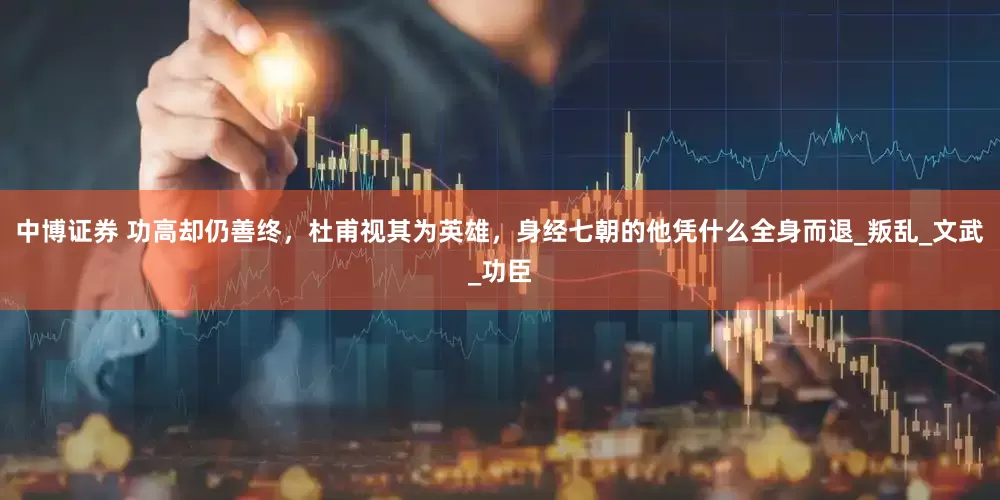 中博证券 功高却仍善终，杜甫视其为英雄，身经七朝的他凭什么全身而退_叛乱_文武_功臣