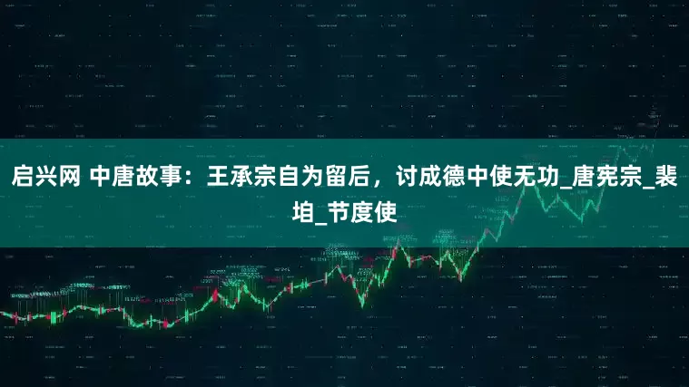 启兴网 中唐故事：王承宗自为留后，讨成德中使无功_唐宪宗_裴垍_节度使