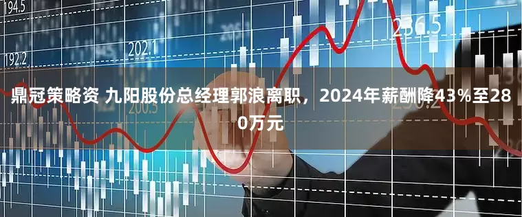 鼎冠策略资 九阳股份总经理郭浪离职，2024年薪酬降43%至280万元
