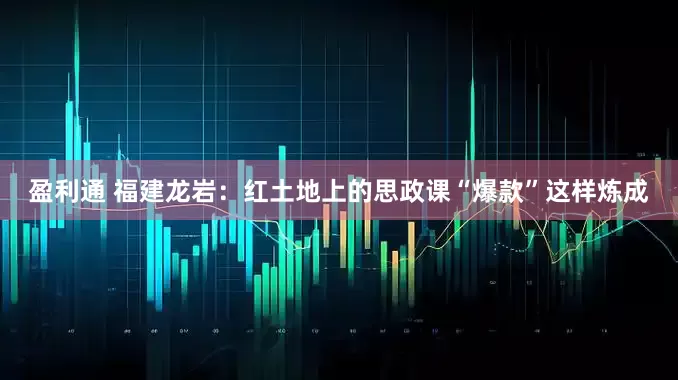 盈利通 福建龙岩：红土地上的思政课“爆款”这样炼成