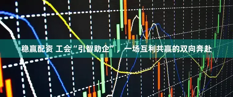 稳赢配资 工会“引智助企”，一场互利共赢的双向奔赴