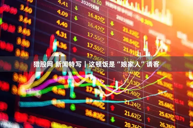 猎股网 新闻特写｜这顿饭是“娘家人”请客