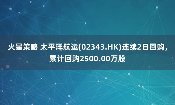 火星策略 太平洋航运(02343.HK)连续2日回购，累计回购2500.00万股