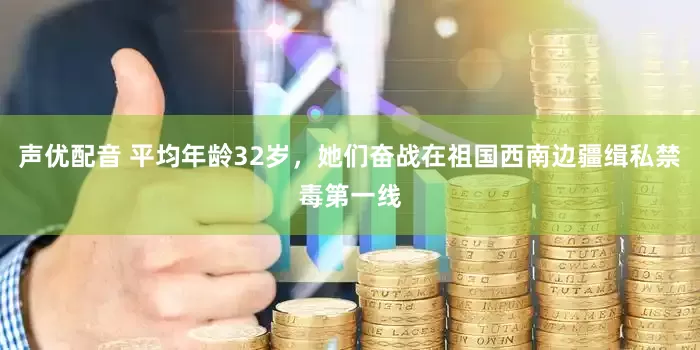 声优配音 平均年龄32岁，她们奋战在祖国西南边疆缉私禁毒第一线