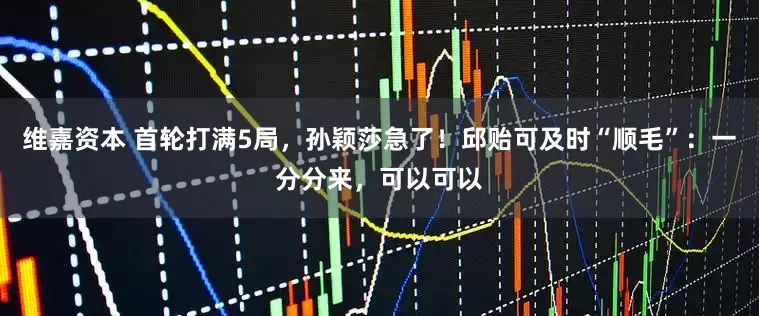 维嘉资本 首轮打满5局，孙颖莎急了！邱贻可及时“顺毛”：一分分来，可以可以