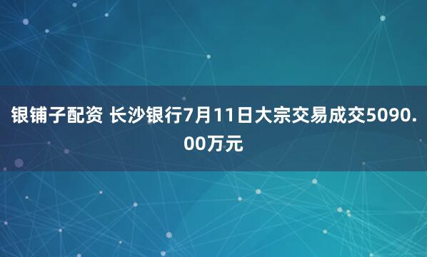 银铺子配资 长沙银行7月11日大宗交易成交5090.00万元