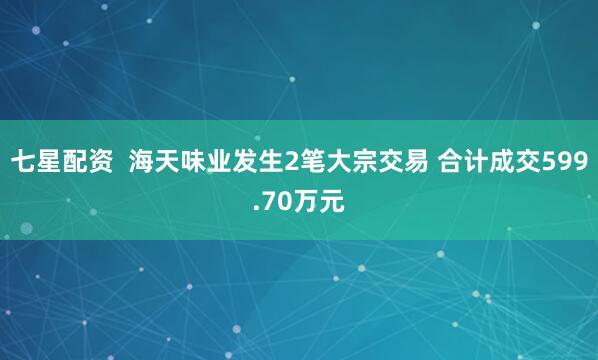 七星配资  海天味业发生2笔大宗交易 合计成交599.70万元