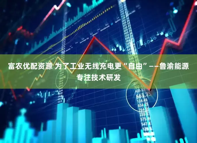 富农优配资源 为了工业无线充电更“自由”——鲁渝能源专注技术研发
