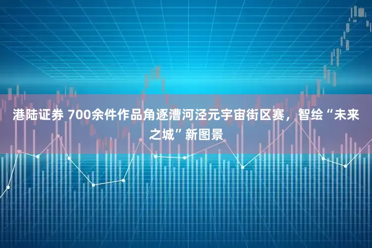 港陆证券 700余件作品角逐漕河泾元宇宙街区赛，智绘“未来之城”新图景