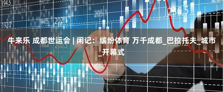 牛来乐 成都世运会 | 闲记：缤纷体育 万千成都_巴拉托夫_城市_开幕式