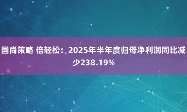 国尚策略 倍轻松：2025年半年度归母净利润同比减少238.19%