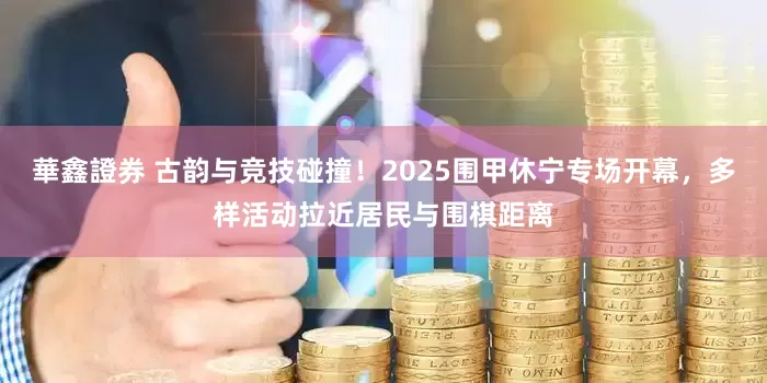 華鑫證券 古韵与竞技碰撞！2025围甲休宁专场开幕，多样活动拉近居民与围棋距离
