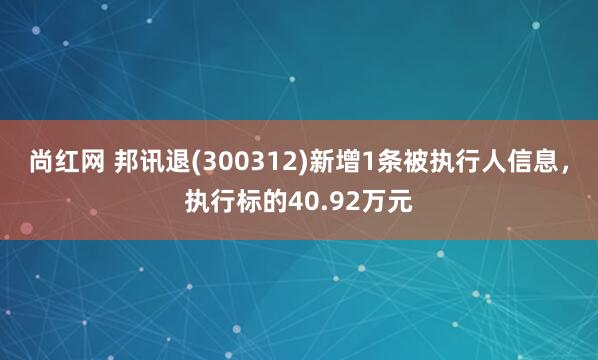 尚红网 邦讯退(300312)新增1条被执行人信息，执行标的40.92万元
