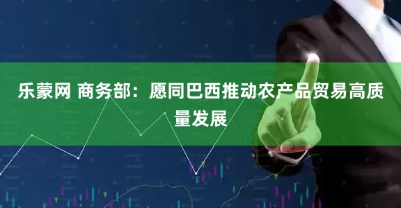 乐蒙网 商务部：愿同巴西推动农产品贸易高质量发展