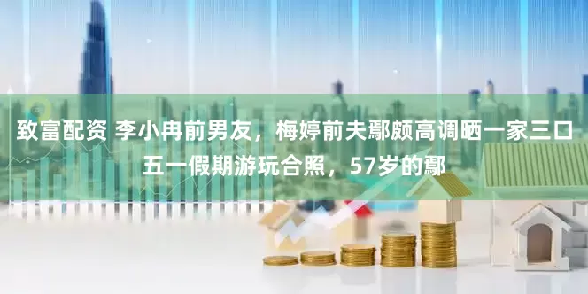 致富配资 李小冉前男友，梅婷前夫鄢颇高调晒一家三口五一假期游玩合照，57岁的鄢