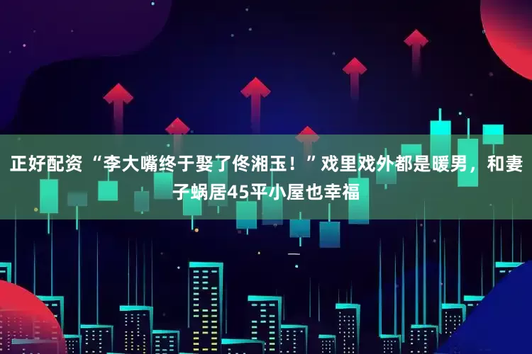 正好配资 “李大嘴终于娶了佟湘玉！”戏里戏外都是暖男，和妻子蜗居45平小屋也幸福